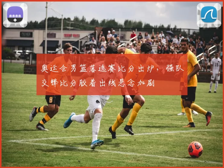 奥运会男篮落选赛比分出炉，强队交锋比分胶着出线悬念加剧