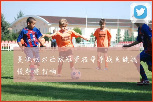 曼联切尔西欧冠资格争夺战关键战役即将打响