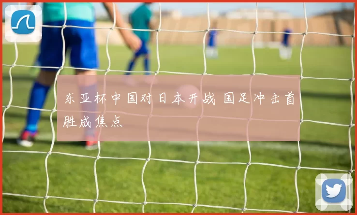 东亚杯中国对日本开战 国足冲击首胜成焦点