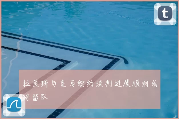 拉莫斯与皇马续约谈判进展顺利或将留队