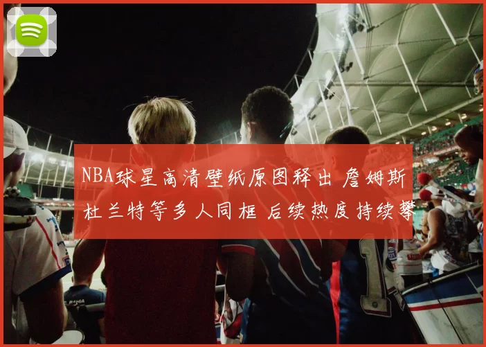 NBA球星高清壁纸原图释出 詹姆斯杜兰特等多人同框 后续热度持续攀升