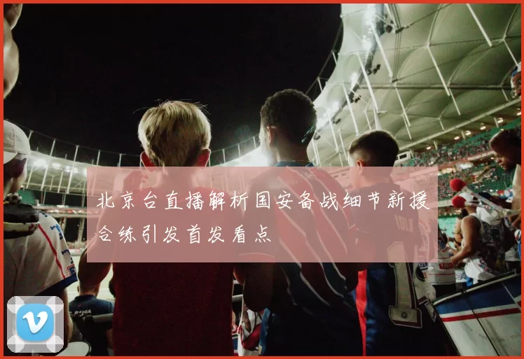 北京台直播解析国安备战细节新援合练引发首发看点