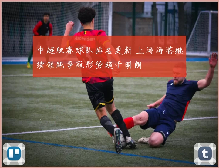 中超联赛球队排名更新 上海海港继续领跑争冠形势趋于明朗
